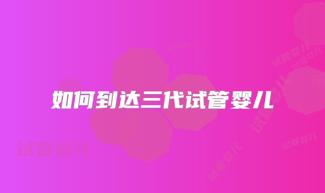 如何到达三代试管婴儿