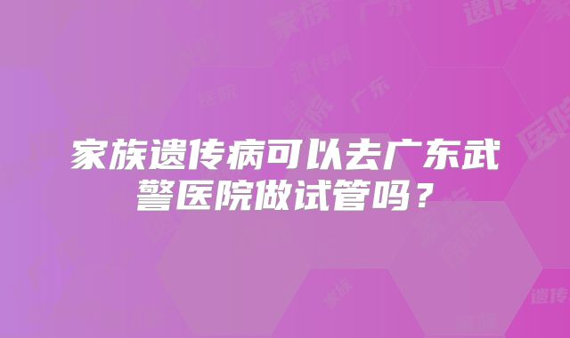 家族遗传病可以去广东武警医院做试管吗?