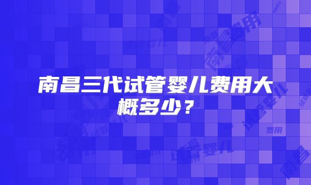 南昌三代试管婴儿费用大概多少？
