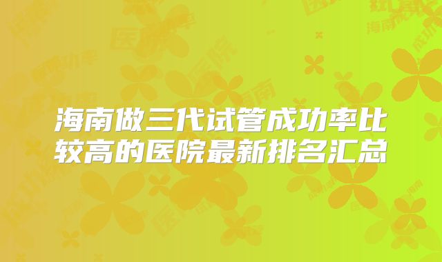 海南做三代试管成功率比较高的医院最新排名汇总
