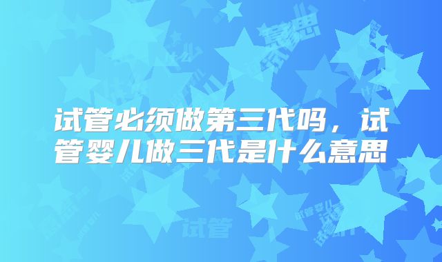 试管必须做第三代吗，试管婴儿做三代是什么意思