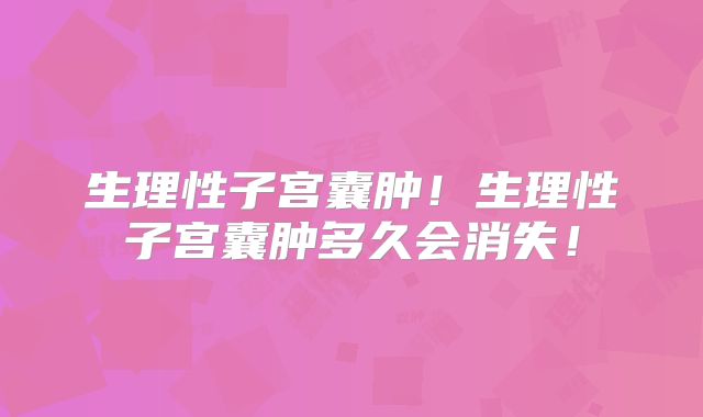 生理性子宫囊肿!生理性子宫囊肿多久会消失!