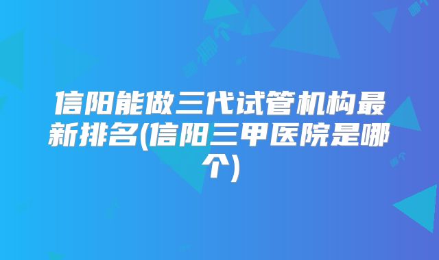 信阳能做三代试管机构最新排名(信阳三甲医院是哪个)