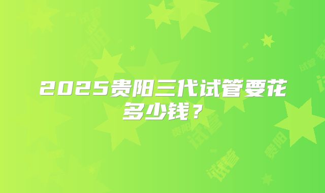 2025贵阳三代试管要花多少钱?