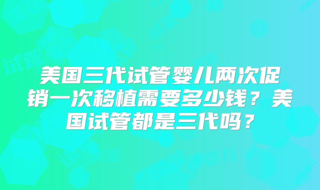 美国三代试管婴儿两次促销一次移植需要多少钱?美国试管都是三代吗?
