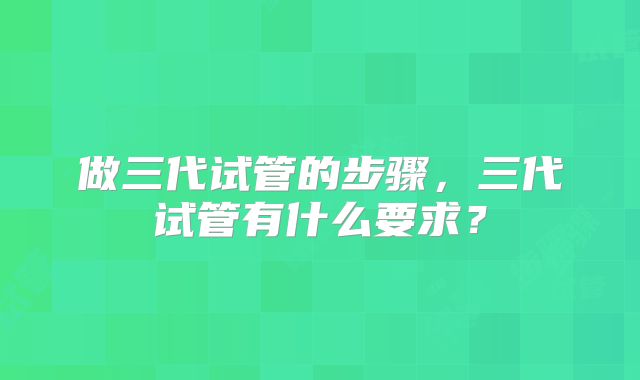 做三代试管的步骤，三代试管有什么要求？