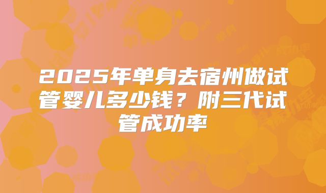 2025年单身去宿州做试管婴儿多少钱?附三代试管成功率