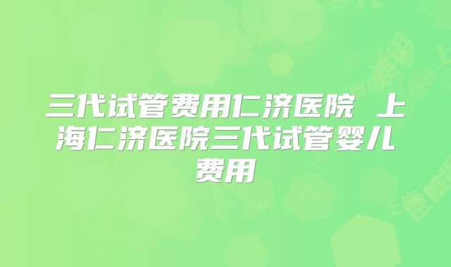 三代试管费用仁济医院 上海仁济医院三代试管婴儿费用