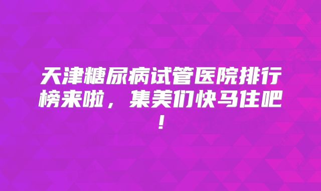 天津糖尿病试管医院排行榜来啦，集美们快马住吧!