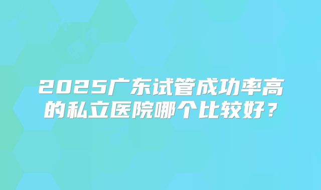 2025广东试管成功率高的私立医院哪个比较好？