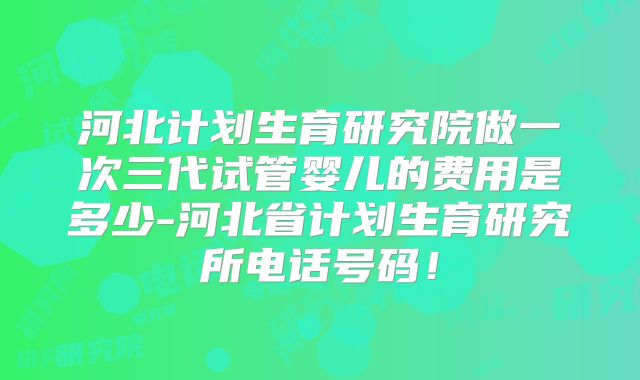 河北计划生育研究院做一次三代试管婴儿的费用是多少-河北省计划生育研究所电话号码！