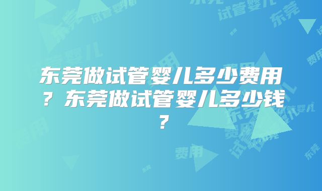 东莞做试管婴儿多少费用？东莞做试管婴儿多少钱？