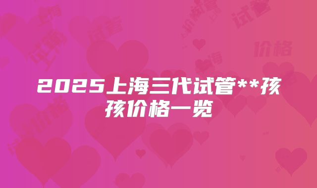 2025上海三代试管**孩孩价格一览