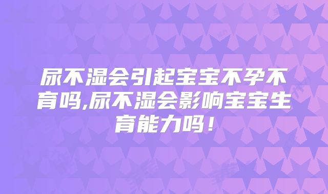 尿不湿会引起宝宝不孕不育吗,尿不湿会影响宝宝生育能力吗！