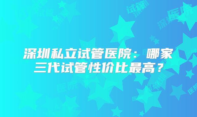深圳私立试管医院：哪家三代试管性价比最高？