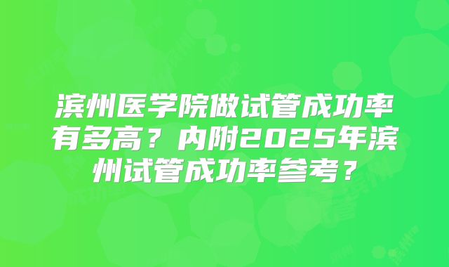 滨州医学院做试管成功率有多高？内附2025年滨州试管成功率参考？