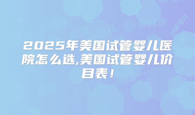 2025年美国试管婴儿医院怎么选,美国试管婴儿价目表!