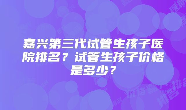 嘉兴第三代试管生孩子医院排名?试管生孩子价格是多少?