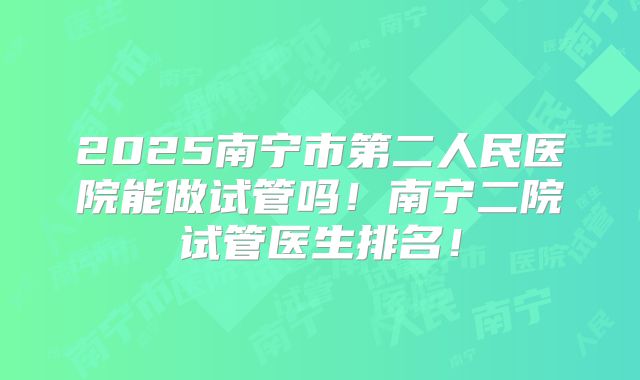 2025南宁市第二人民医院能做试管吗！南宁二院试管医生排名！