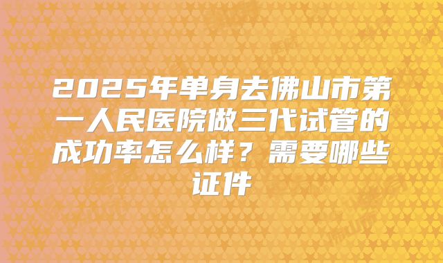 2025年单身去佛山市第一人民医院做三代试管的成功率怎么样？需要哪些证件