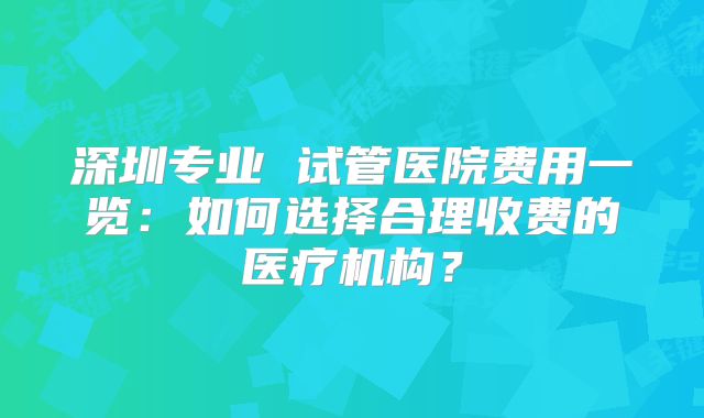 深圳专业 试管医院费用一览:如何选择合理收费的医疗机构?