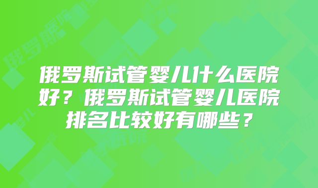 俄罗斯试管婴儿什么医院好？俄罗斯试管婴儿医院排名比较好有哪些？