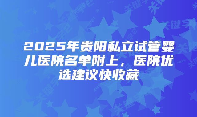 2025年贵阳私立试管婴儿医院名单附上，医院优选建议快收藏