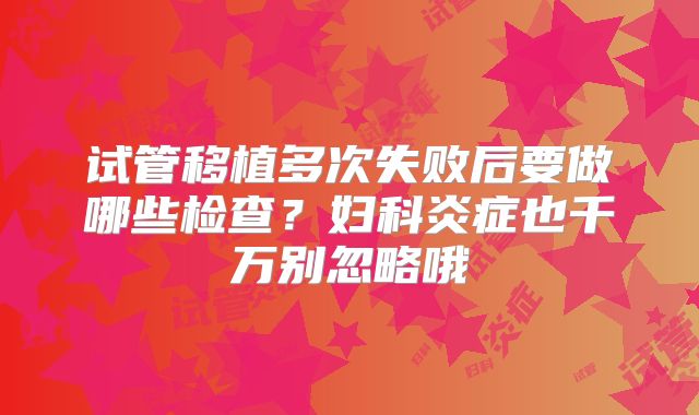 试管移植多次失败后要做哪些检查?妇科炎症也千万别忽略哦