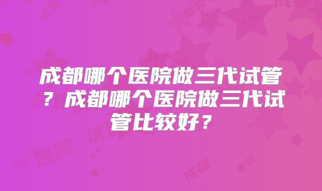 成都哪个医院做三代试管?成都哪个医院做三代试管比较好?
