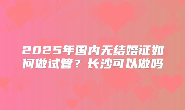 2025年国内无结婚证如何做试管？长沙可以做吗