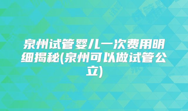泉州试管婴儿一次费用明细揭秘(泉州可以做试管公立)