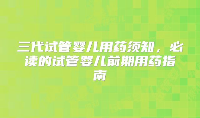 三代试管婴儿用药须知，必读的试管婴儿前期用药指南