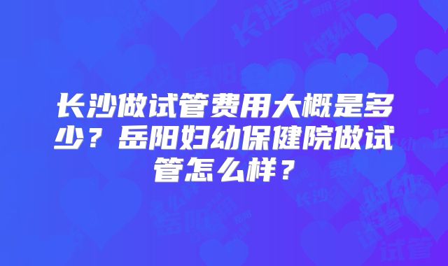 长沙做试管费用大概是多少?岳阳妇幼保健院做试管怎么样?