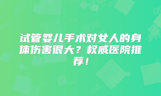 试管婴儿手术对女人的身体伤害很大？权威医院推荐！