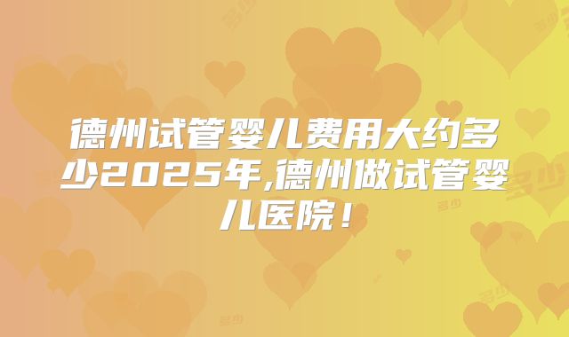 德州试管婴儿费用大约多少2025年,德州做试管婴儿医院！