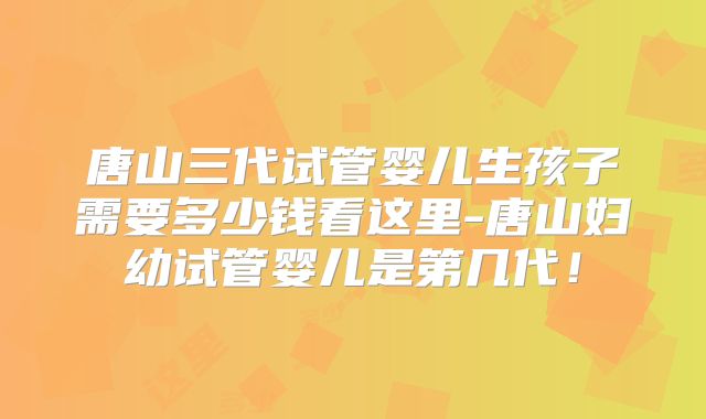 唐山三代试管婴儿生孩子需要多少钱看这里-唐山妇幼试管婴儿是第几代！