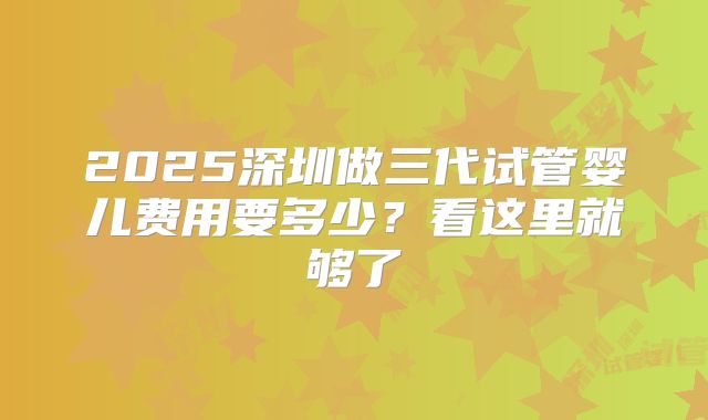 2025深圳做三代试管婴儿费用要多少?看这里就够了