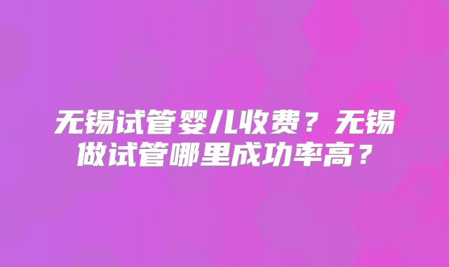 无锡试管婴儿收费？无锡做试管哪里成功率高？