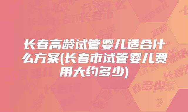 长春高龄试管婴儿适合什么方案(长春市试管婴儿费用大约多少)