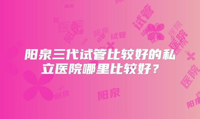 阳泉三代试管比较好的私立医院哪里比较好？