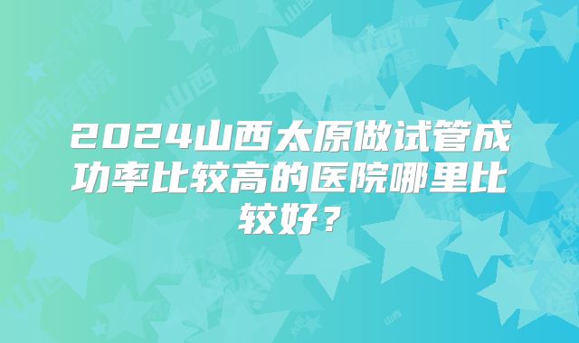 2024山西太原做试管成功率比较高的医院哪里比较好？