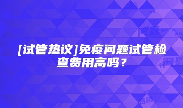 [试管热议]免疫问题试管检查费用高吗？