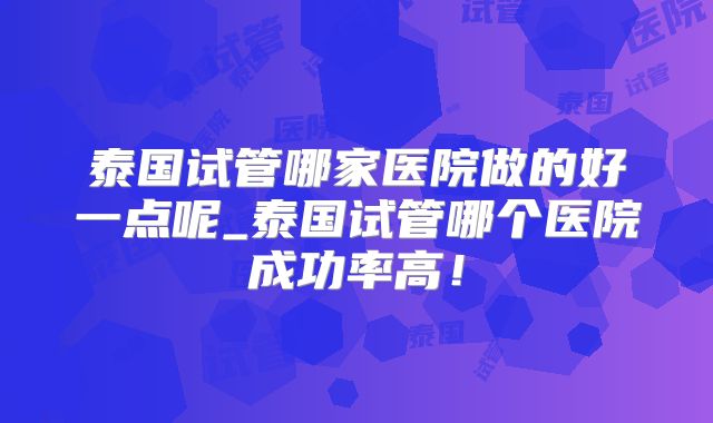泰国试管哪家医院做的好一点呢_泰国试管哪个医院成功率高！