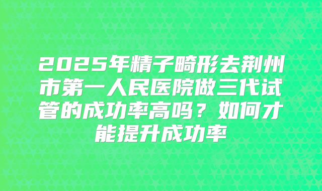 2025年精子畸形去荆州市第一人民医院做三代试管的成功率高吗?如何才能提升成功率