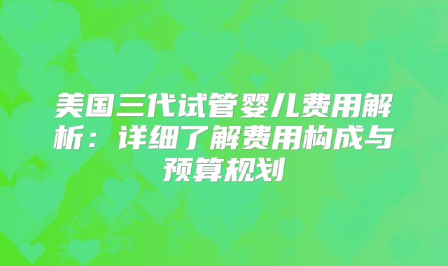 美国三代试管婴儿费用解析：详细了解费用构成与预算规划
