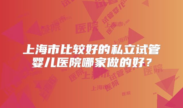 上海市比较好的私立试管婴儿医院哪家做的好？