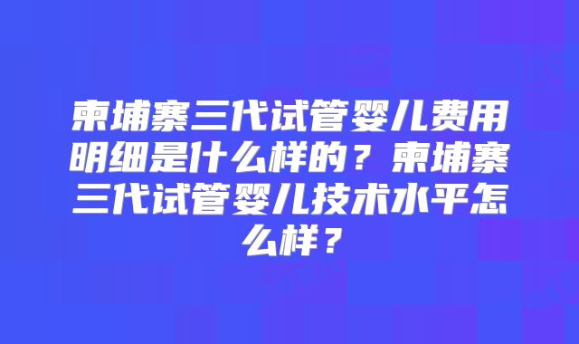 柬埔寨三代试管婴儿费用明细是什么样的?柬埔寨三代试管婴儿技术水平怎么样?