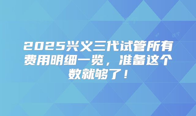 2025兴义三代试管所有费用明细一览,准备这个数就够了!