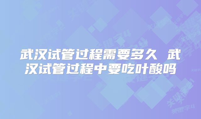 武汉试管过程需要多久 武汉试管过程中要吃叶酸吗