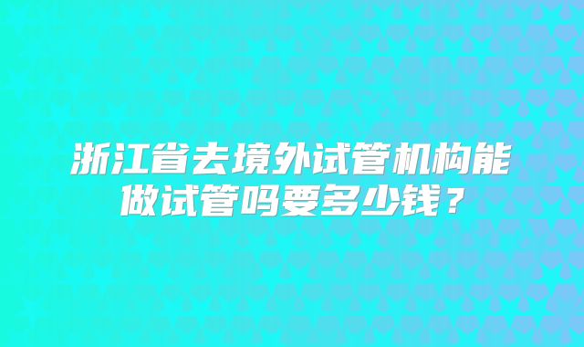 浙江省去境外试管机构能做试管吗要多少钱?